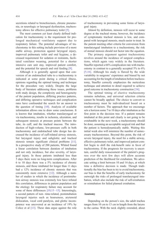 secretions related to bronchiectasis, chronic pneumo-
nia, or neurologic or laryngeal dysfunction, tracheos-
tomy allows for effective pulmonary toilet [5].
The most common yet least clearly defined indi-
cation for tracheostomy is the requirement for pro-
longed mechanical ventilatory support due to
respiratory failure. The potential advantages of tra-
cheostomy in this setting include provision of a more
stable airway, protection against laryngeal injury,
improved pulmonary toilet and oral hygiene, a de-
creased requirement for sedation or restraints, facili-
tated ventilator weaning, potential for a shorter
intensive care unit stay, improved patient comfort,
and the potential for speech and oral feeding [9].
Although it is generally agreed upon that con-
version of an endotracheal tube to a tracheostomy is
indicated at some point during a critical illness,
opinions regarding the optimal timing and technique
for the procedure vary widely. Despite the large
body of literature addressing these issues, problems
with study design, the complexity and heterogeneity
of the patient population, differing practice patterns,
and differing operative techniques and complication
rates have confounded the search for an answer to
the question of timing [10]. Analysis of available
information allows one to draw some conclusions. It
is known that intubation, whether translaryngeal or
via tracheostomy, results in ischemia, ulceration, and
subsequent stenosis at pressure points between the
tube, its cuff, and the tracheal mucosa. The intro-
duction of high-volume, low-pressure cuffs in both
tracheostomy and endotracheal tube design has de-
creased the incidence of cuff-related airway stenosis,
but laryngeal injury and subglottic and tracheal
stenosis remain significant clinical problems [11].
In a prospective study of 200 patients, Whited found
a linear correlation between duration of intubation
and not only incidence, but also severity, of laryn-
geal injury. In those patients intubated less than
5 days there were no long-term complications. After
6 to 10 days there was a 5% incidence of chronic
stenosis, and those intubated for longer than 11 days
had a 12% incidence of chronic stenosis that was
consistently more extensive [12]. Although a num-
ber of studies in which the incidence of postintuba-
tion airway stenosis was extremely low have refuted
this correlation, differences in patient population and
the etiology for respiratory failure may account for
some of these differences [10,13–15]. Interestingly,
a second pattern of non–time-related, postintubation
laryngeal injuries such as hoarseness, arytenoid
dislocation, vocal cord paralysis, and glottic incom-
petence was uncovered at an incidence of 19% by
Colice et al [13]. These data argue against the role
of tracheostomy in preventing some forms of laryn-
geal injury.
Almost by definition, stenosis will occur to some
degree at the tracheal stoma; however, the incidence
of symptomatic tracheal stenosis is low, and com-
pared with laryngeal stenosis, much easier to treat. In
the patient meeting other criteria for conversion from
translaryngeal intubation to a tracheostomy, the risk
of stomal stenosis should not factor into the equation.
The primary argument against tracheostomy
revolves around the incidence of surgical complica-
tions, which again vary widely in the literature.
Stauffer reported a 66% complication rate with trache-
ostomy in contrast to a generally accepted 5% to 6%
[5,16]. Although his study is flawed by the wide
variability in surgeons’ experience and biased by not
accounting for the length of intubation before tracheos-
tomy, Stauffer correctly emphasizes the meticulous
technique and attention to detail required to achieve
good outcome in tracheostomy construction [16].
The optimal timing of elective tracheostomy
remains nebulous, and universal selection criteria
cannot be broadly applied. The choice to convert to
tracheostomy must be individualized based on a
number of factors. The approach that we encourage
sets a horizon some 7 to 10 days after intubation as the
first point in the decision tree. If a patient remains
intubated at this point and clearly is not going to be
extubatable in the next week, a tracheostomy should
be done, assuming an acceptable surgical risk and that
the patient is hemodynamically stable. Waiting this
initial week also will minimize the number of unnec-
essary tracheostomies. Beyond this point, the risk of
severe laryngeal injury, the need for a stable airway,
effective pulmonary toilet, and improved patient com-
fort begin to shift the risk-benefit ratio in favor of
tracheostomy. If the prognosis for recovery is uncer-
tain, careful daily reassessment of the patient’s prog-
ress over the next few days will allow accurate
prediction of the likelihood for extubation. We advo-
cate setting a limit between 10 and 14 days, at which
time a definitive decision is made. Though tradi-
tionally the bias has been to try to avoid tracheostomy,
our bias is that the benefits of early tracheostomy far
outweigh the risks of prolonged translaryngeal intu-
bation, which also include the risk of self-extubation
or reintubation for failed planned extubation.
Anatomy
Depending on the person’s size, the adult trachea
ranges from 10 cm to 13 cm in length from the larynx
to the carina. With the neck slightly extended, about
P.A. Walts et al / Clin Chest Med 24 (2003) 413–422414
 