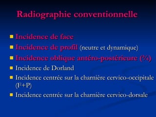 Radiographie conventionnelle  Incidence de face Incidence de profil  (neutre et dynamique) Incidence oblique antéro-postérieure (¾) Incidence de Dorland Incidence centrée sur la charnière cervico-occipitale (F+P) Incidence centrée sur la charnière cervico-dorsale 