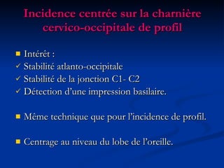 Incidence centrée sur la charnière cervico-occipitale de profil Intérêt :  Stabilité atlanto-occipitale Stabilité de la jonction C1- C2 Détection d’une impression basilaire. Même technique que pour l’incidence de profil. Centrage au niveau du lobe de l’oreille. 