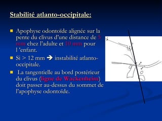 Stabilité atlanto-occipitale: Apophyse odontoïde alignée sur la pente du clivus d’une distance de  5 mm  chez l’adulte et  10 mm  pour l ’enfant. Si > 12 mm    instabilité atlanto-occipitale. La tangentielle au bord postérieur du clivus ( ligne de Wackenheim ) doit passer au-dessus du sommet de l’apophyse odontoïde. 