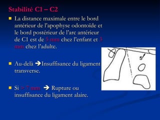 Stabilité C1 – C2 La distance maximale entre le bord antérieur de l’apophyse odontoïde et le bord postérieur de l’arc antérieur de C1 est de  5 mm  chez l’enfant et  3 mm  chez l’adulte. Au-delà   Insuffisance du ligament transverse. Si  > 7 mm     Rupture ou insuffisance du ligament alaire. 