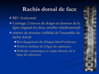 Rachis dorsal de face RD : horizontal Centrage: 2 travers de doigts en dessous de la ligne joignant les deux aisselles (médiosternal) critères de réussite: visibilité de l’ensemble du rachis dorsal Bon dégagement des Disques InterVertébraux Position médiane de la ligne des épineuses. Pédicules symétriques et à égale distance de la ligne des épineuses 