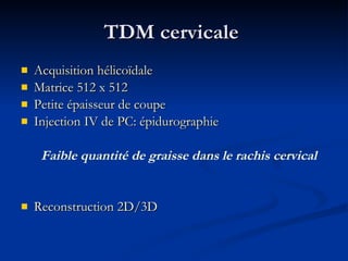 TDM cervicale  Acquisition hélicoïdale Matrice 512 x 512 Petite épaisseur de coupe Injection IV de PC: épidurographie Faible quantité de graisse dans le rachis cervical Reconstruction 2D/3D 