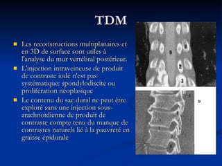 TDM Les reconstructions multiplanaires et en 3D de surface sont utiles à l'analyse du mur vertébral postérieur.  L'injection intraveineuse de produit de contraste iodé n'est pas systématique: spondylodiscite ou prolifération néoplasique  Le contenu du sac dural ne peut être exploré sans une injection sous-arachnoïdienne de produit de contraste compte tenu du manque de contrastes naturels lié à la pauvreté en graisse épidurale 
