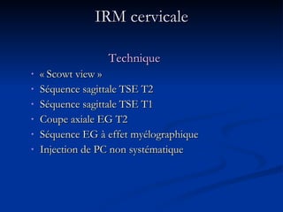 IRM cervicale Technique « Scowt view » Séquence sagittale TSE T2 Séquence sagittale TSE T1 Coupe axiale EG T2 Séquence EG à effet myélographique Injection de PC non systématique 