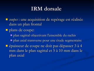 IRM dorsale  coupes  : une acquisition de repérage est réalisée dans un plan frontal  plans de coupe:  plan sagittal objectivant l'ensemble du rachis plan axial transverse pour une étude segmentaire épaisseur de coupe ne doit pas dépasser 3 à 4 mm dans le plan sagittal et 5 à 10 mm dans le plan axial 