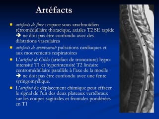 Artéfacts  artefacts de flux :  espace sous arachnoïdien rétromédullaire thoracique, axiales T2 SE rapide    ne doit pas être confondu avec des dilatations vasculaires  artefacts de mouvement:  pulsations cardiaques et aux mouvements respiratoires L’ artefact de Gibbs  (artefact de troncature) hypo-intensité T1 et hyperintensité T2 linéaire centromédullaire parallèle à l’axe de la moelle    ne doit pas être confondu avec une fente syringomyélique. L’ artefact  de déplacement chimique peut effacer le signal de l’un des deux plateaux vertébraux sur les coupes sagittales et frontales pondérées en T1 
