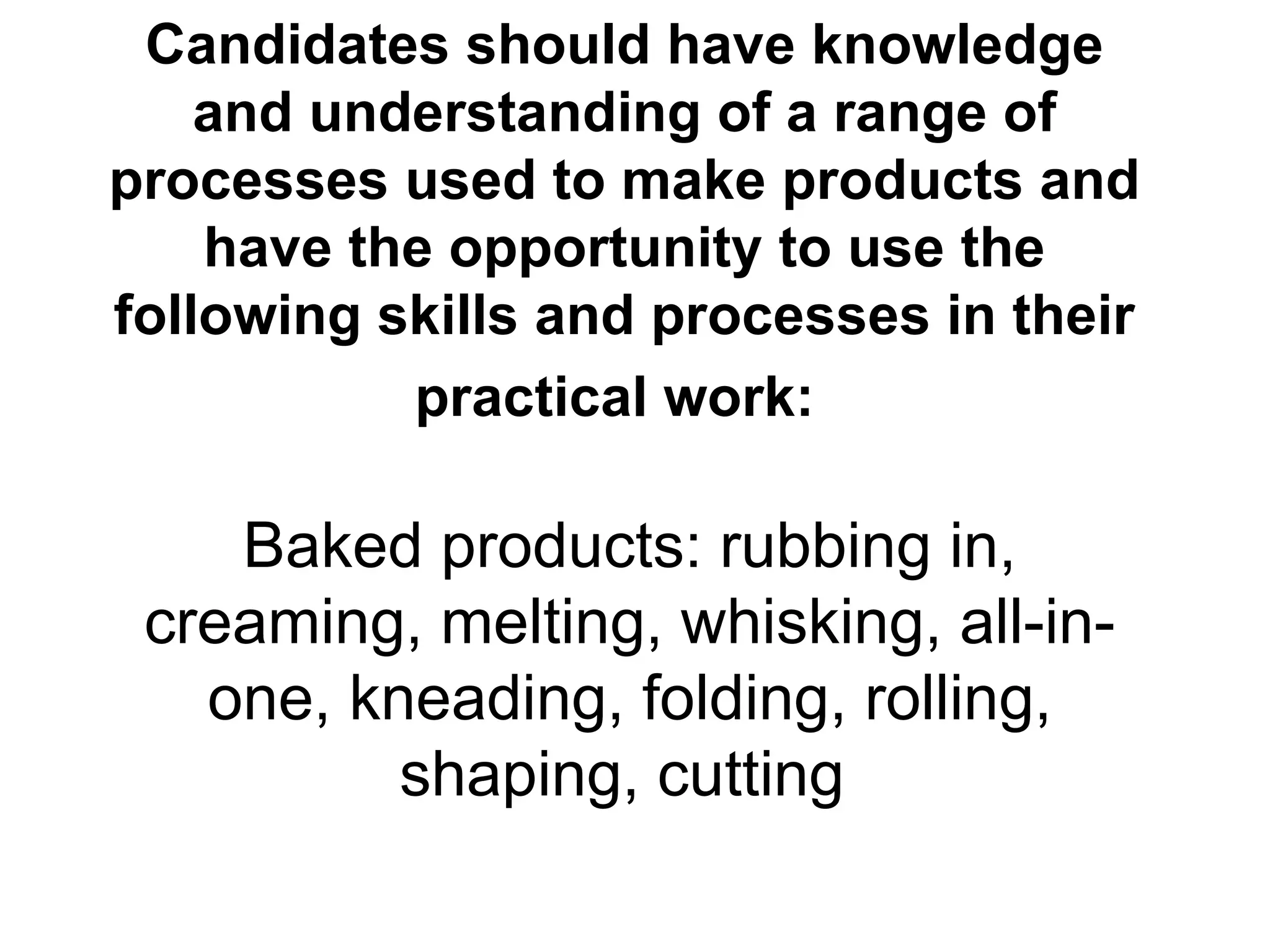 Candidates should have knowledge and understanding of a range of processes used to make products and have the opportunity to use the following skills and processes in their practical work:   Baked products: rubbing in, creaming, melting, whisking, all-in-one, kneading, folding, rolling, shaping, cutting   