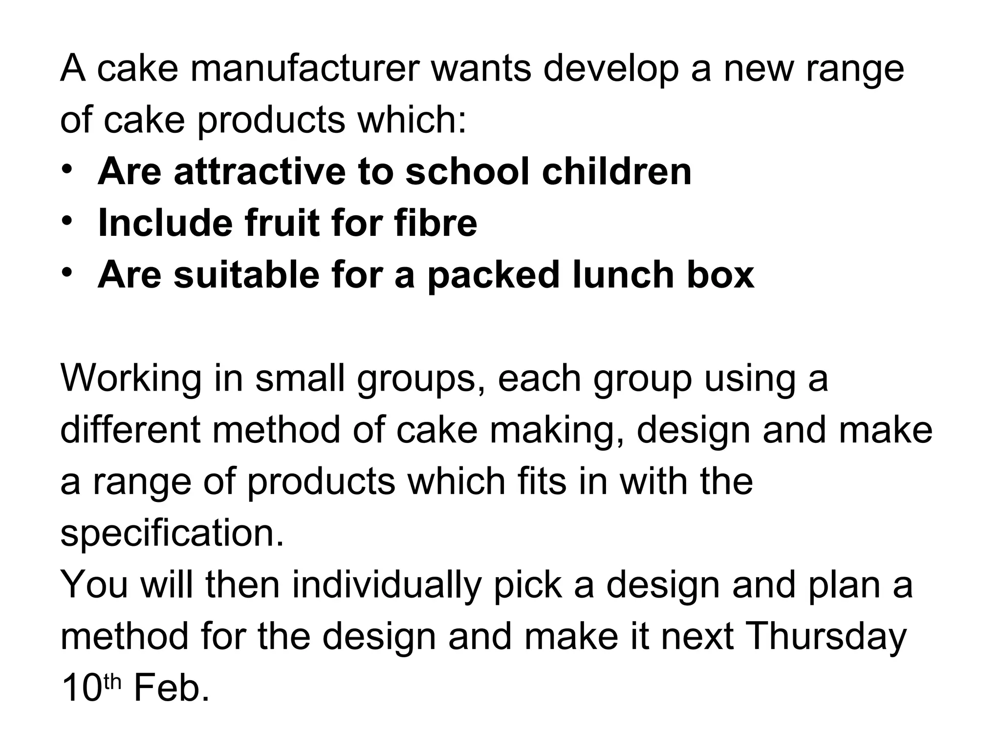 A cake manufacturer wants develop a new range of cake products which: Are attractive to school children Include fruit for fibre Are suitable for a packed lunch box Working in small groups, each group using a different method of cake making, design and make a range of products which fits in with the specification.  You will then individually pick a design and plan a method for the design and make it next Thursday 10 th  Feb.  