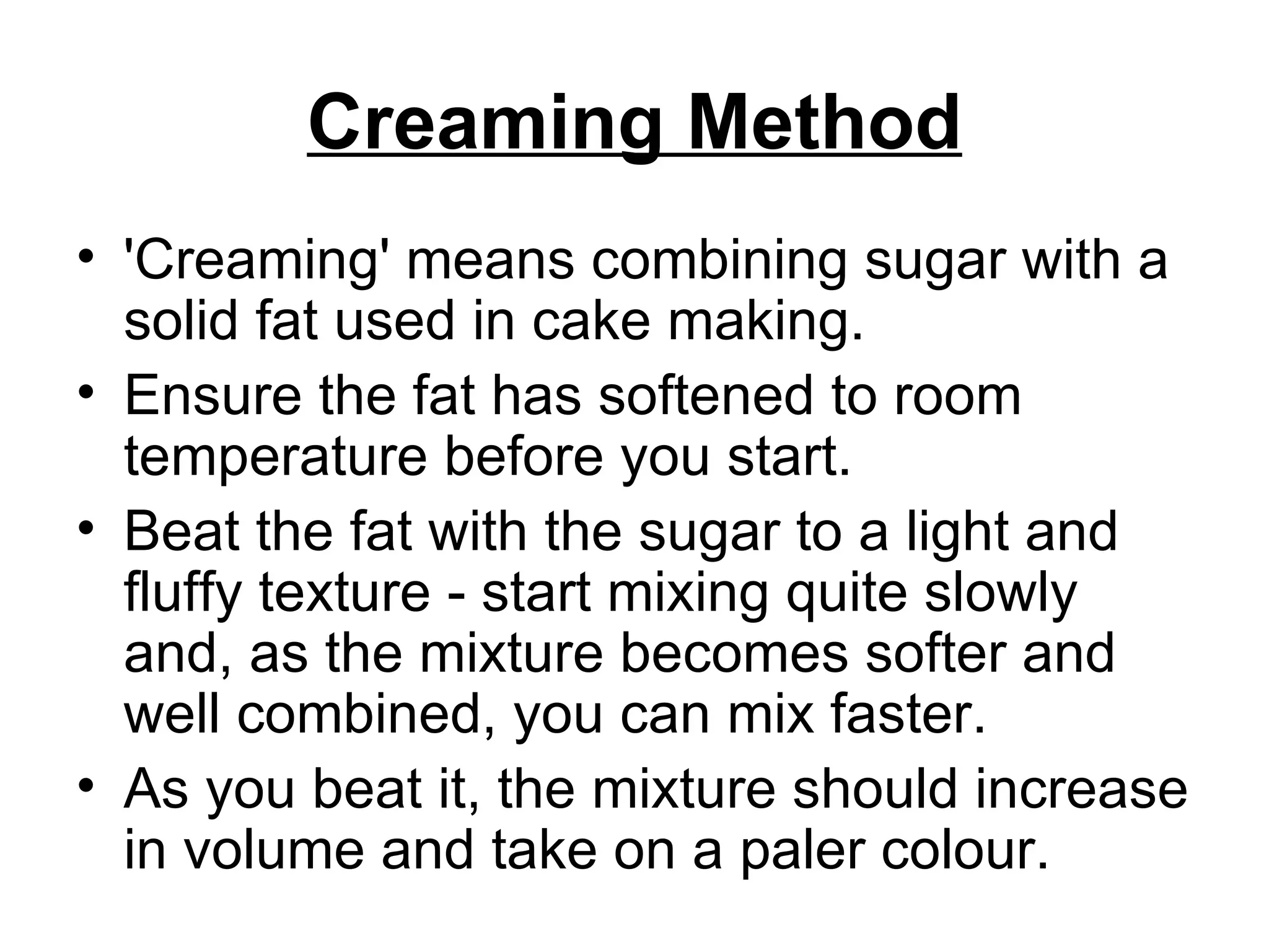 Creaming Method 'Creaming' means combining sugar with a solid fat used in cake making. Ensure the fat has softened to room temperature before you start.  Beat the fat with the sugar to a light and fluffy texture - start mixing quite slowly and, as the mixture becomes softer and well combined, you can mix faster. As you beat it, the mixture should increase in volume and take on a paler colour. 