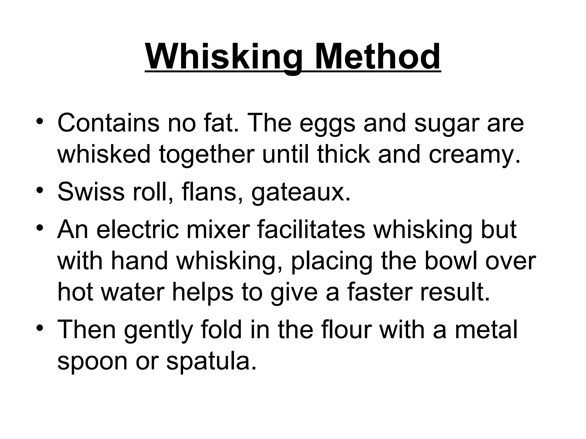 Whisking Method Contains no fat. The eggs and sugar are whisked together until thick and creamy. Swiss roll, flans, gateaux. An electric mixer facilitates whisking but with hand whisking, placing the bowl over hot water helps to give a faster result. Then gently fold in the flour with a metal spoon or spatula.  