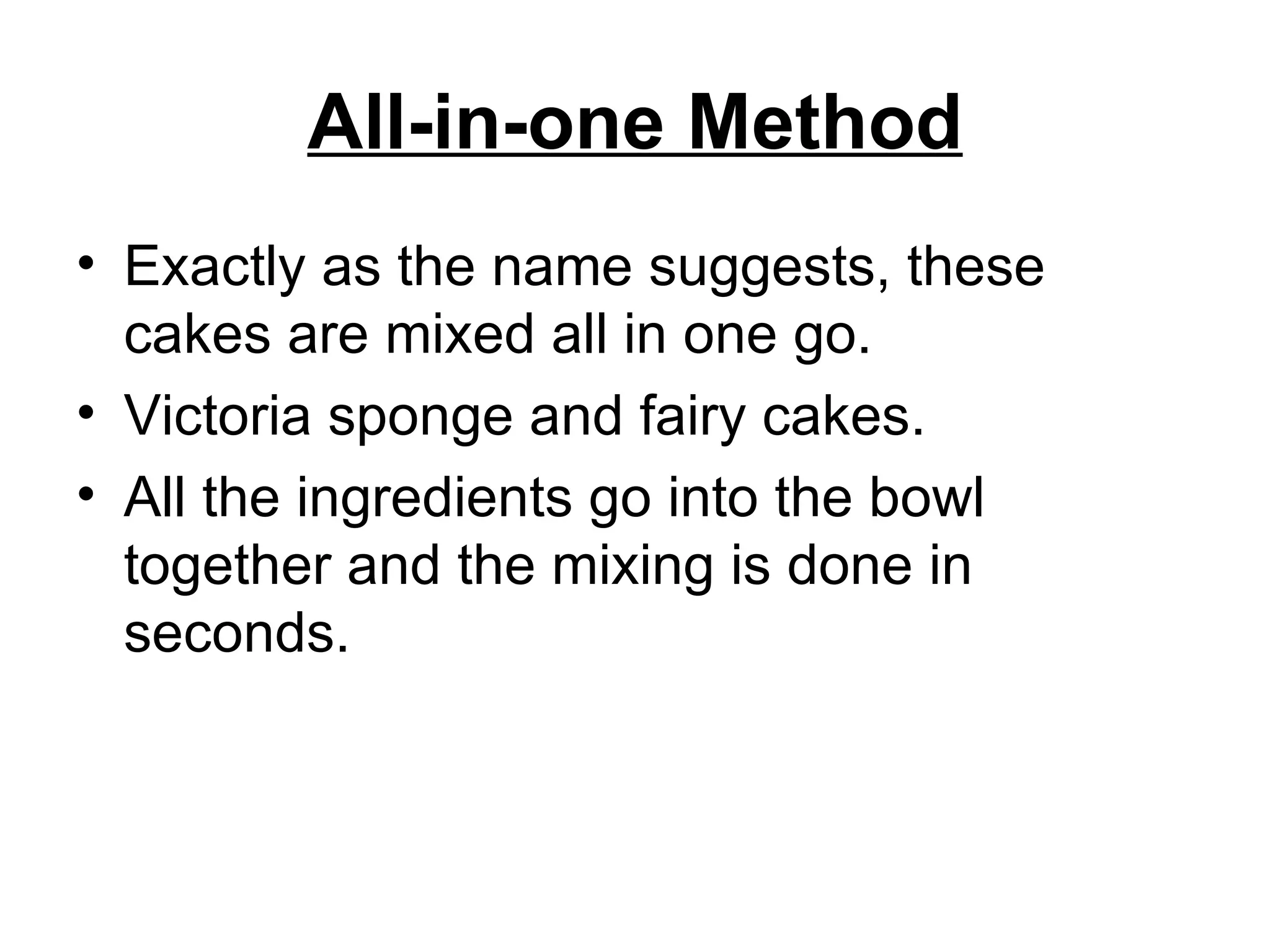 All-in-one Method Exactly as the name suggests, these cakes are mixed all in one go.  Victoria sponge and fairy cakes.  All the ingredients go into the bowl together and the mixing is done in seconds.  