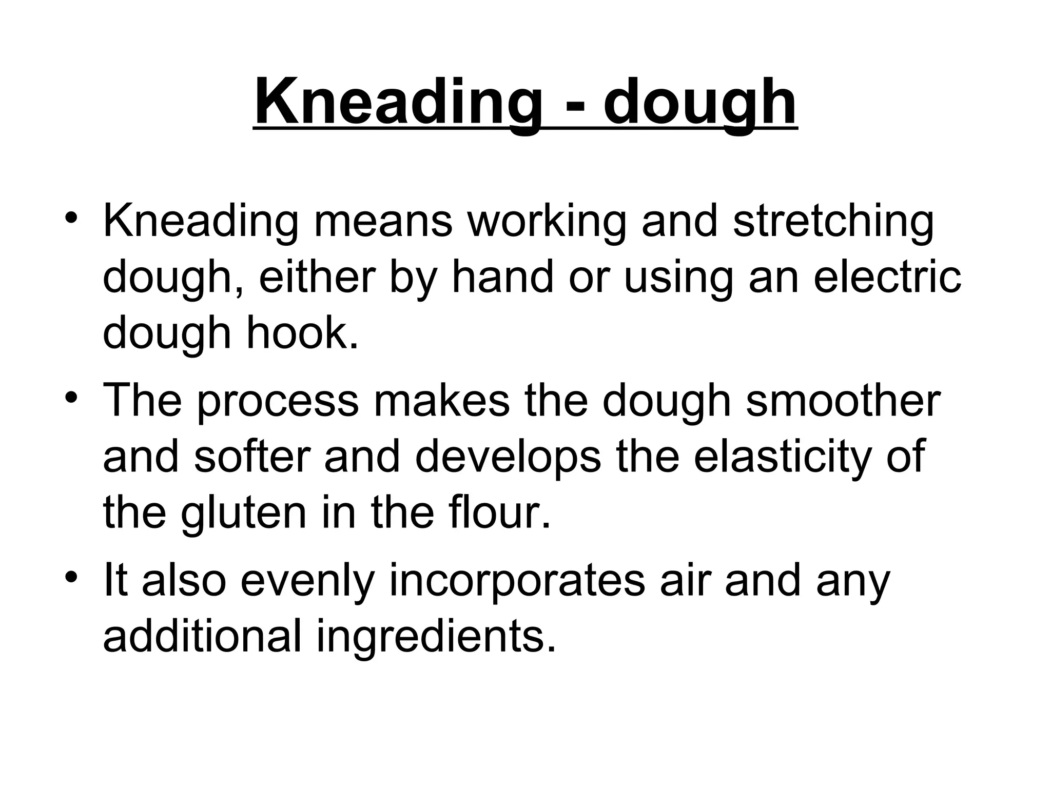 Kneading - dough Kneading means working and stretching dough, either by hand or using an electric dough hook.  The process makes the dough smoother and softer and develops the elasticity of the gluten in the flour.  It also evenly incorporates air and any additional ingredients. 