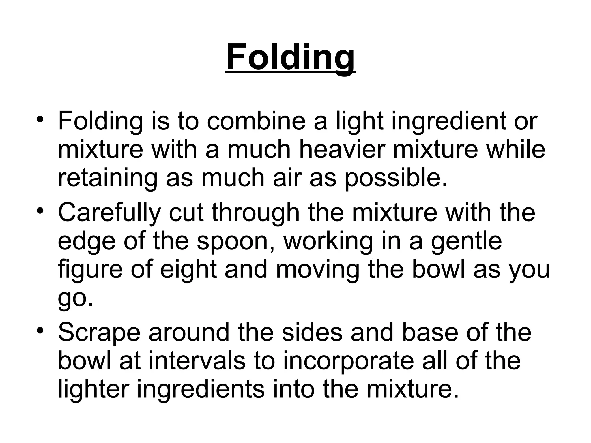 Folding   Folding is to combine a light ingredient or mixture with a much heavier mixture while retaining as much air as possible.  Carefully cut through the mixture with the edge of the spoon, working in a gentle figure of eight and moving the bowl as you go.  Scrape around the sides and base of the bowl at intervals to incorporate all of the lighter ingredients into the mixture. 