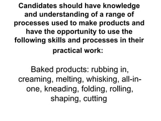 Candidates should have knowledge and understanding of a range of processes used to make products and have the opportunity to use the following skills and processes in their practical work:   Baked products: rubbing in, creaming, melting, whisking, all-in-one, kneading, folding, rolling, shaping, cutting   