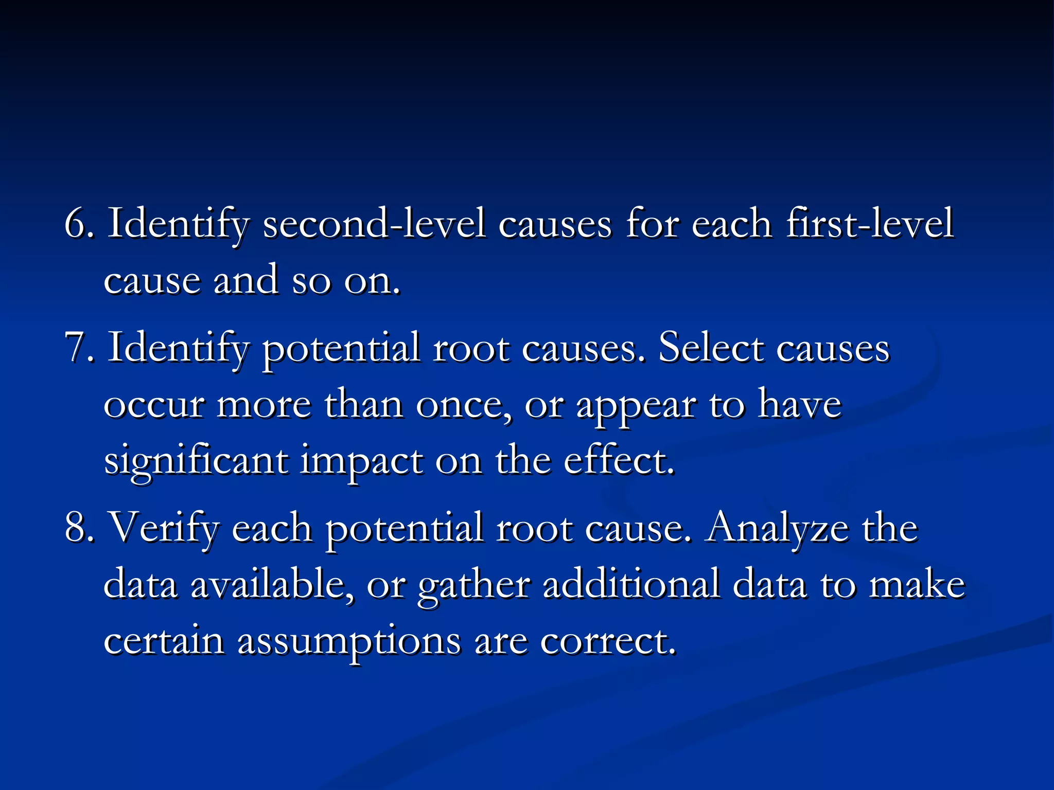 6. Identify second-level causes for each first-level
   cause and so on.
7. Identify potential root causes. Select causes
   occur more than once, or appear to have
   significant impact on the effect.
8. Verify each potential root cause. Analyze the
   data available, or gather additional data to make
   certain assumptions are correct.
 