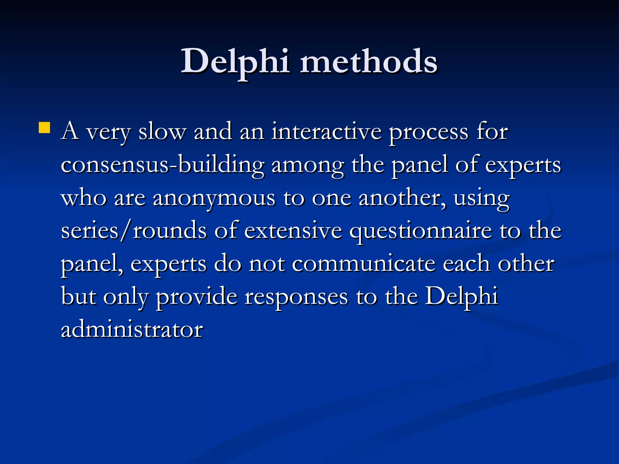Delphi methods
   A very slow and an interactive process for
    consensus-building among the panel of experts
    who are anonymous to one another, using
    series/rounds of extensive questionnaire to the
    panel, experts do not communicate each other
    but only provide responses to the Delphi
    administrator
 