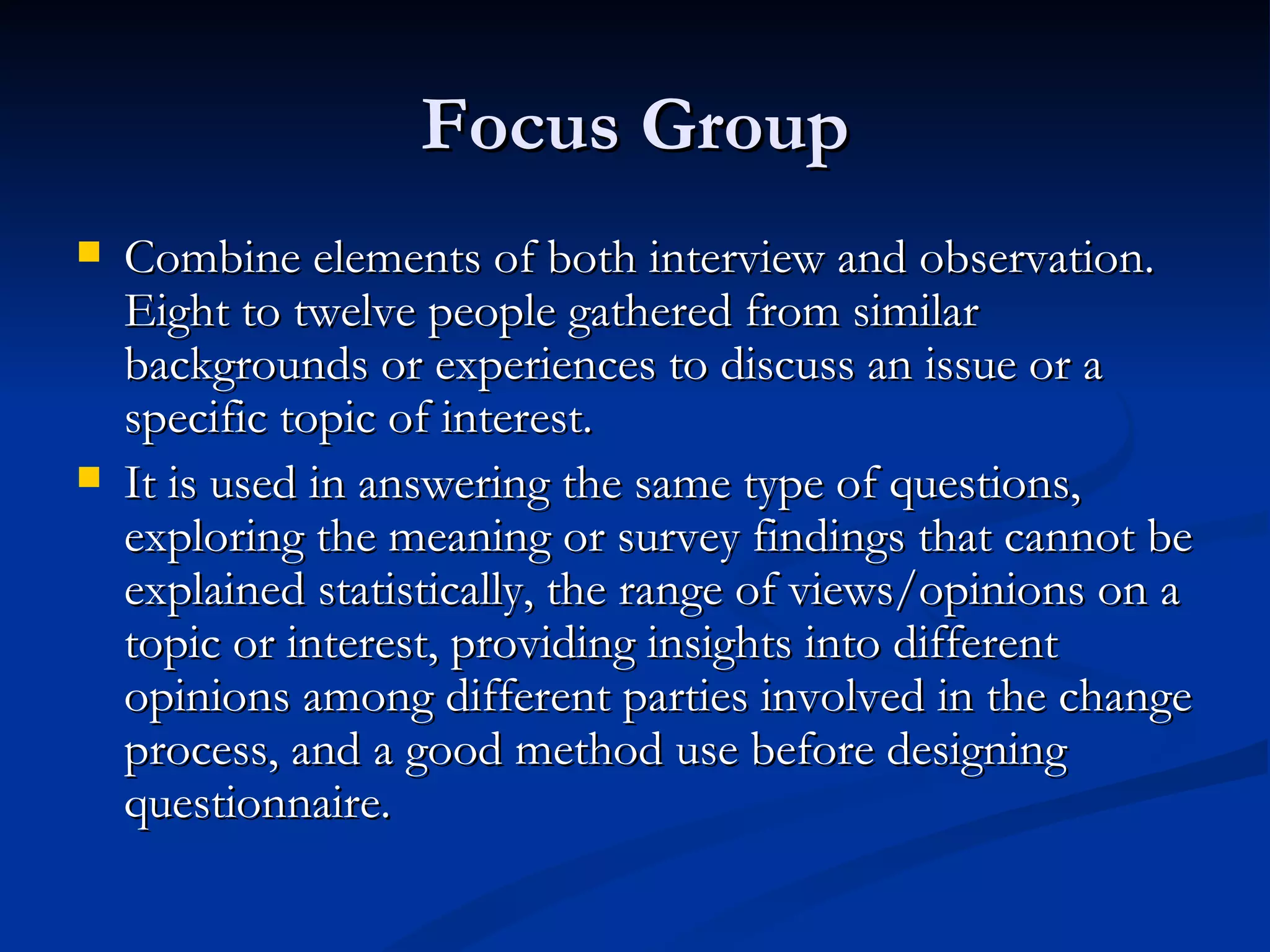 Focus Group
   Combine elements of both interview and observation.
    Eight to twelve people gathered from similar
    backgrounds or experiences to discuss an issue or a
    specific topic of interest.
   It is used in answering the same type of questions,
    exploring the meaning or survey findings that cannot be
    explained statistically, the range of views/opinions on a
    topic or interest, providing insights into different
    opinions among different parties involved in the change
    process, and a good method use before designing
    questionnaire.
 