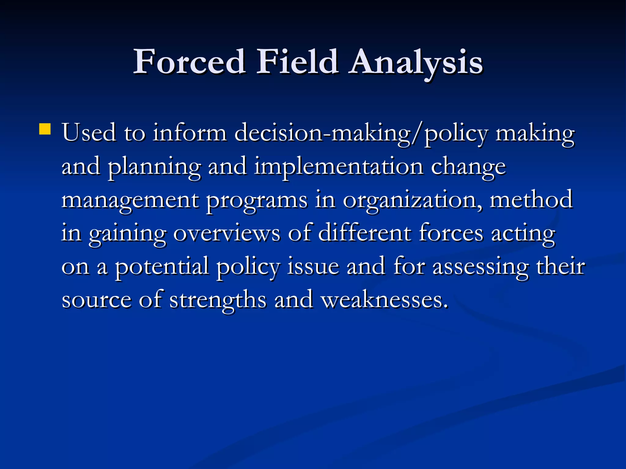 Forced Field Analysis
   Used to inform decision-making/policy making
    and planning and implementation change
    management programs in organization, method
    in gaining overviews of different forces acting
    on a potential policy issue and for assessing their
    source of strengths and weaknesses.
 