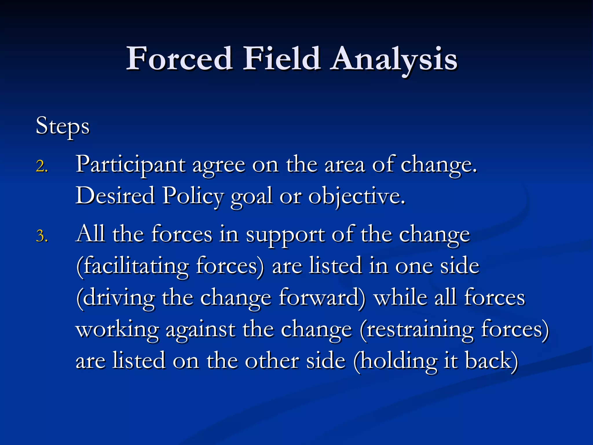 Forced Field Analysis
Steps
2. Participant agree on the area of change.
    Desired Policy goal or objective.
3. All the forces in support of the change
    (facilitating forces) are listed in one side
    (driving the change forward) while all forces
    working against the change (restraining forces)
    are listed on the other side (holding it back)
 