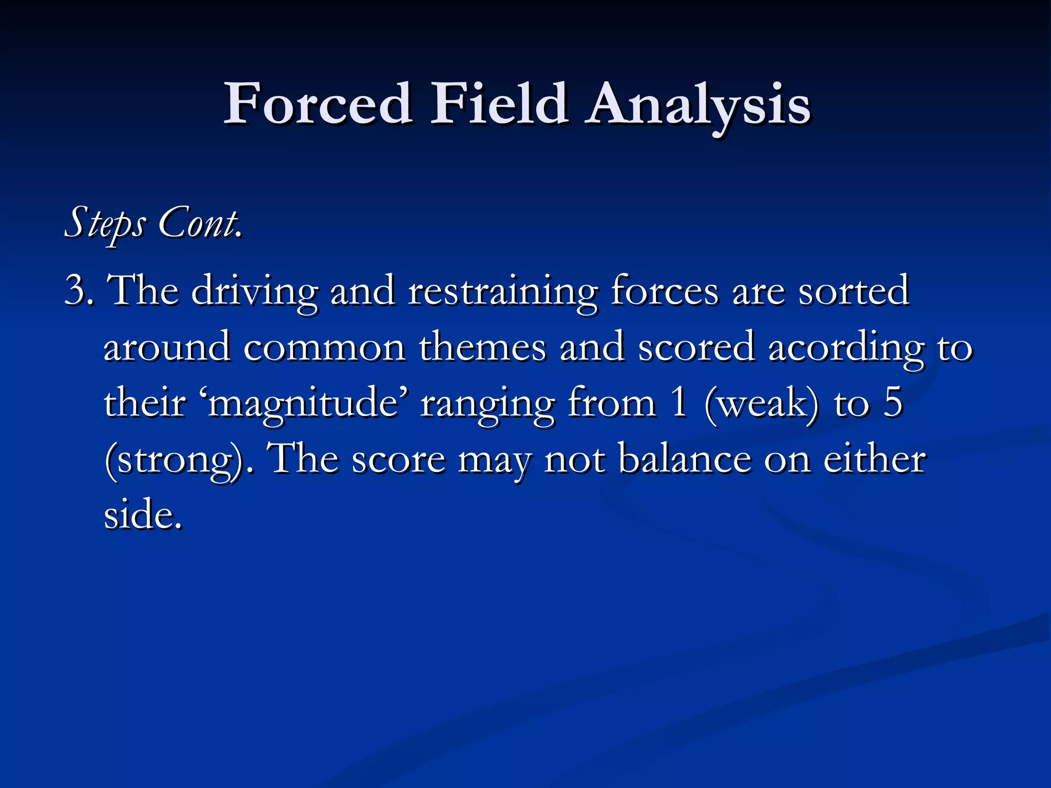 Forced Field Analysis
Steps Cont.
3. The driving and restraining forces are sorted
   around common themes and scored acording to
   their ‘magnitude’ ranging from 1 (weak) to 5
   (strong). The score may not balance on either
   side.
 