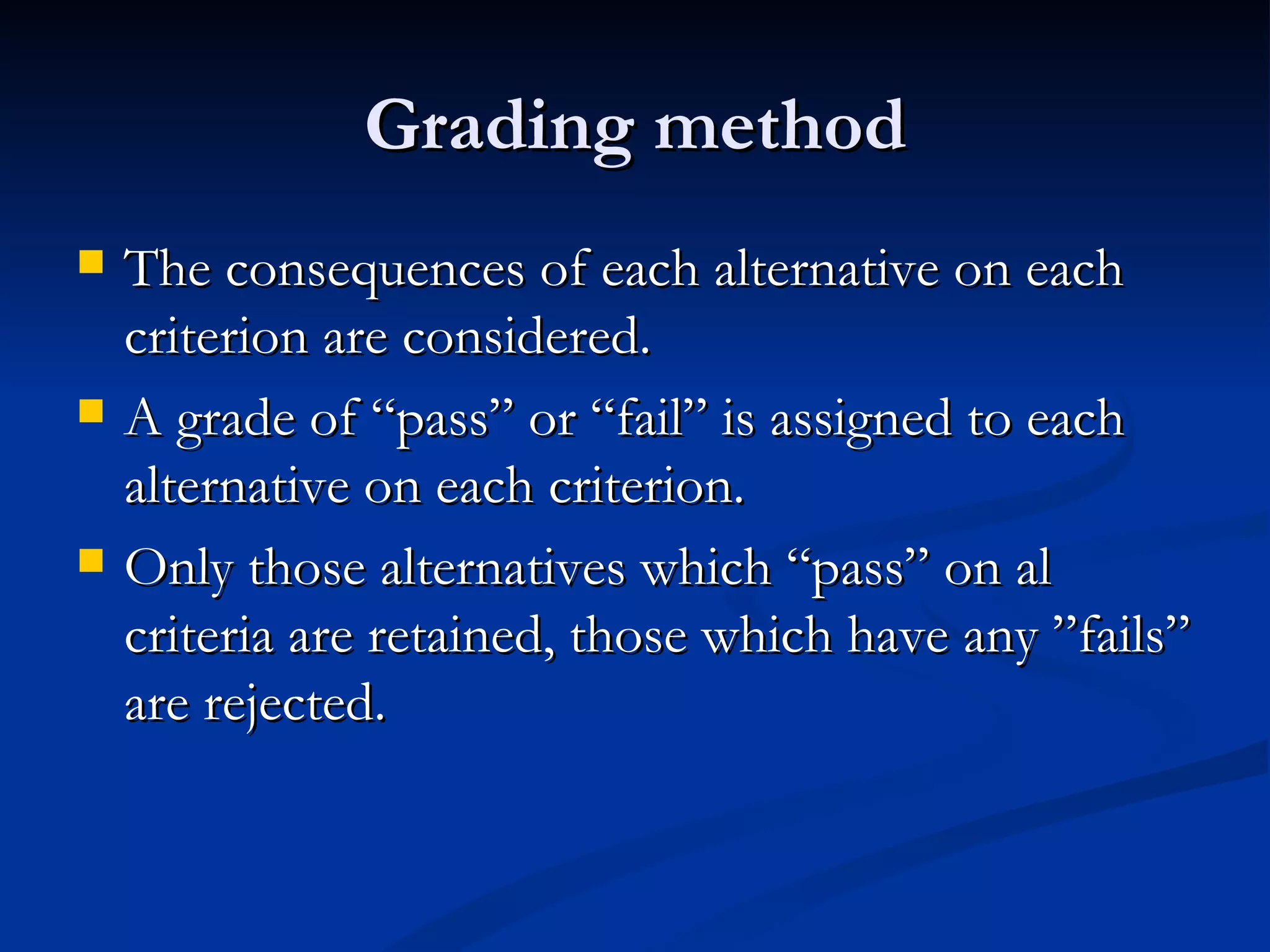 Grading method
   The consequences of each alternative on each
    criterion are considered.
   A grade of “pass” or “fail” is assigned to each
    alternative on each criterion.
   Only those alternatives which “pass” on al
    criteria are retained, those which have any ”fails”
    are rejected.
 