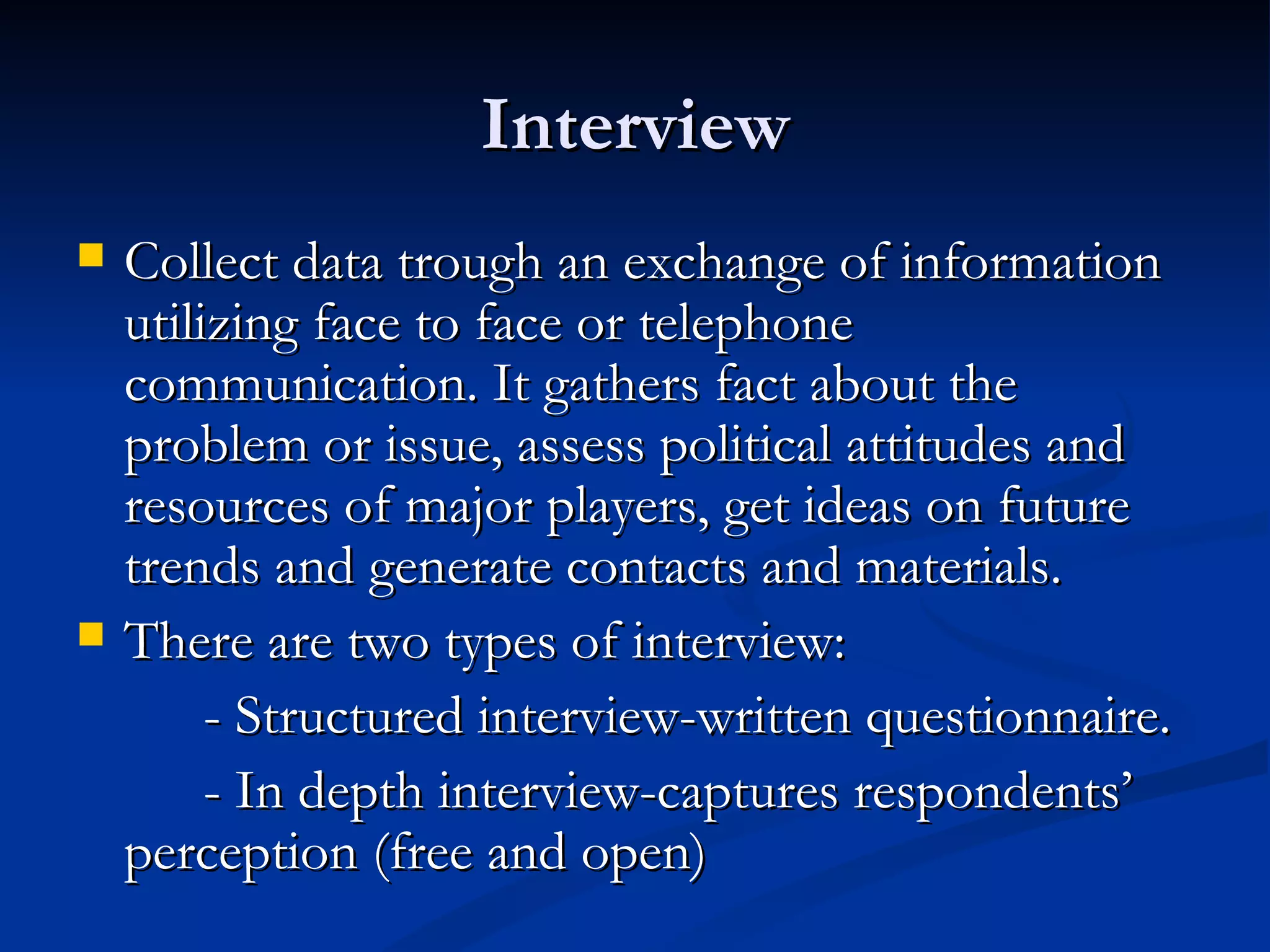 Interview
   Collect data trough an exchange of information
    utilizing face to face or telephone
    communication. It gathers fact about the
    problem or issue, assess political attitudes and
    resources of major players, get ideas on future
    trends and generate contacts and materials.
   There are two types of interview:
         - Structured interview-written questionnaire.
         - In depth interview-captures respondents’
    perception (free and open)
 