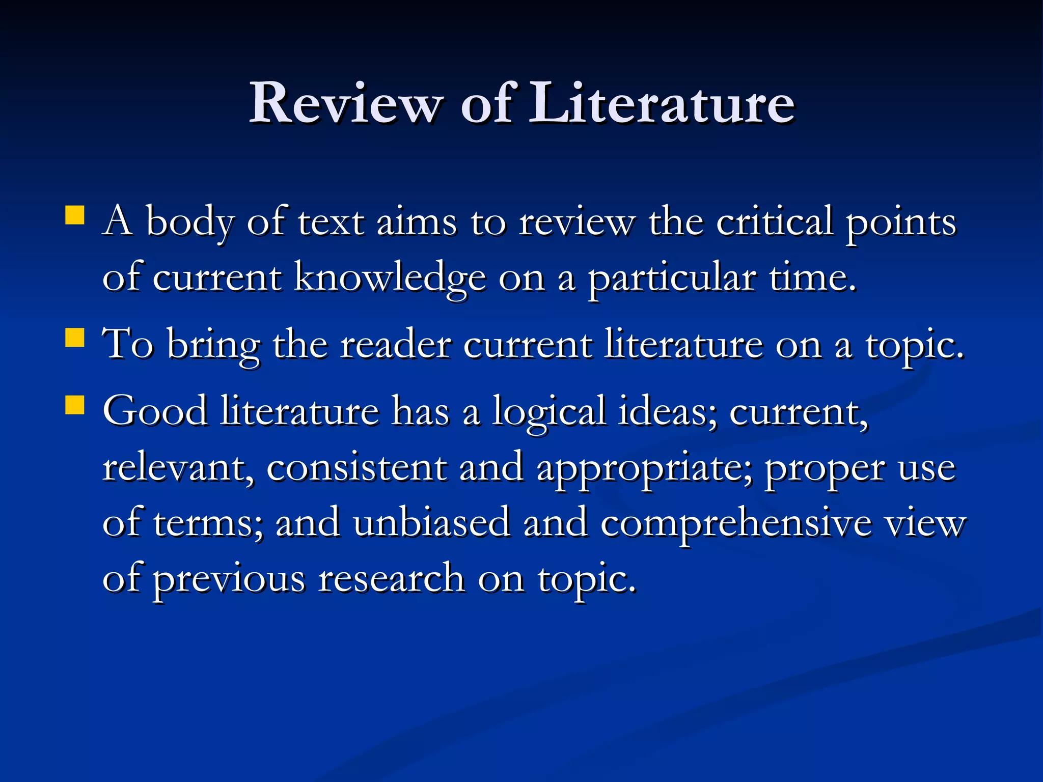 Review of Literature
   A body of text aims to review the critical points
    of current knowledge on a particular time.
   To bring the reader current literature on a topic.
   Good literature has a logical ideas; current,
    relevant, consistent and appropriate; proper use
    of terms; and unbiased and comprehensive view
    of previous research on topic.
 