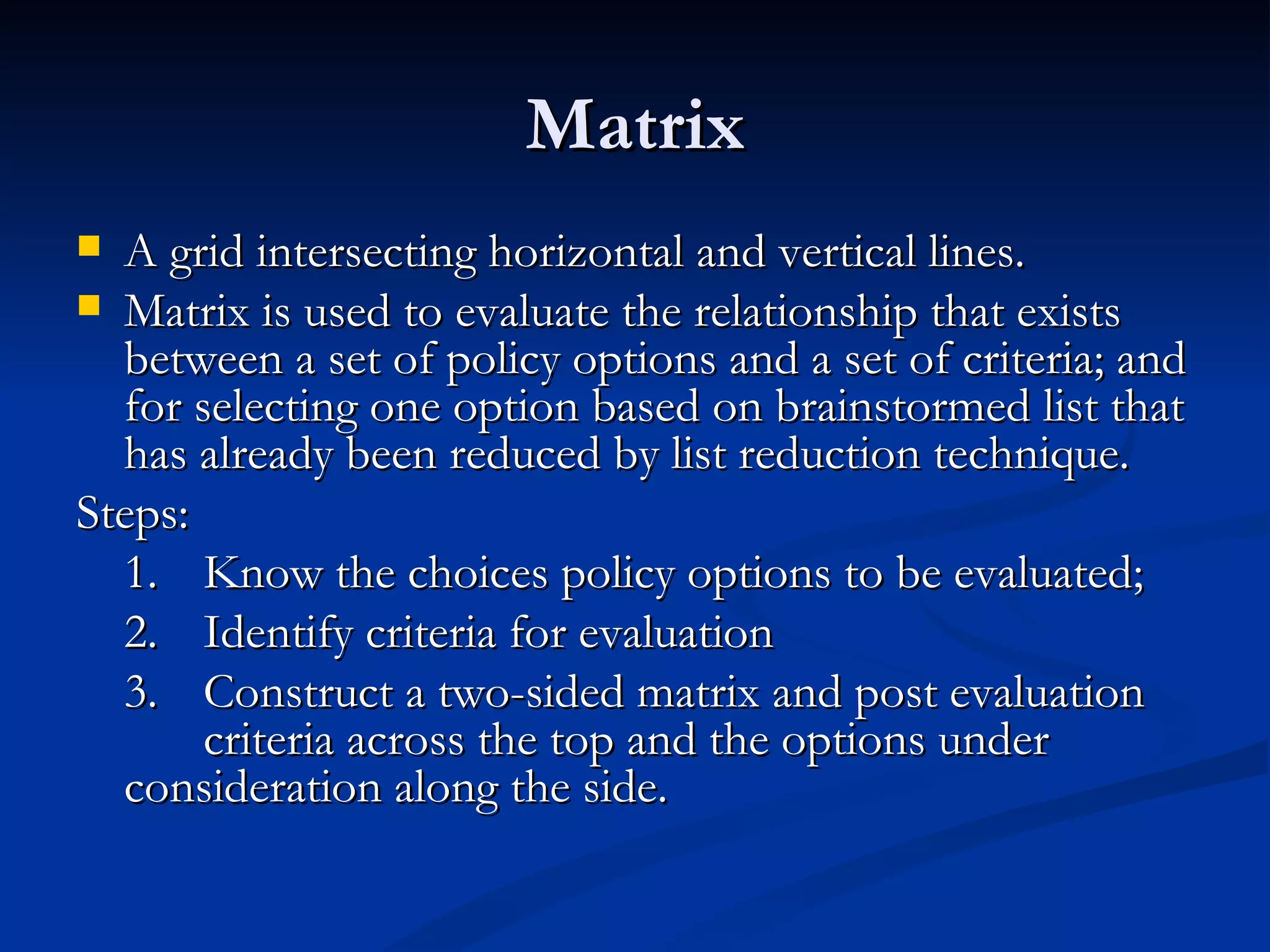 Matrix
 A grid intersecting horizontal and vertical lines.
 Matrix is used to evaluate the relationship that exists
  between a set of policy options and a set of criteria; and
  for selecting one option based on brainstormed list that
  has already been reduced by list reduction technique.
Steps:
  1. Know the choices policy options to be evaluated;
  2. Identify criteria for evaluation
  3. Construct a two-sided matrix and post evaluation
       criteria across the top and the options under
  consideration along the side.
 