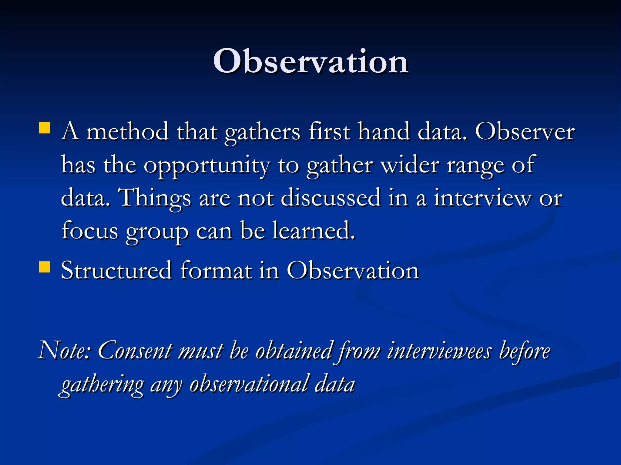 Observation
   A method that gathers first hand data. Observer
    has the opportunity to gather wider range of
    data. Things are not discussed in a interview or
    focus group can be learned.
   Structured format in Observation

Note: Consent must be obtained from interviewees before
 gathering any observational data
 