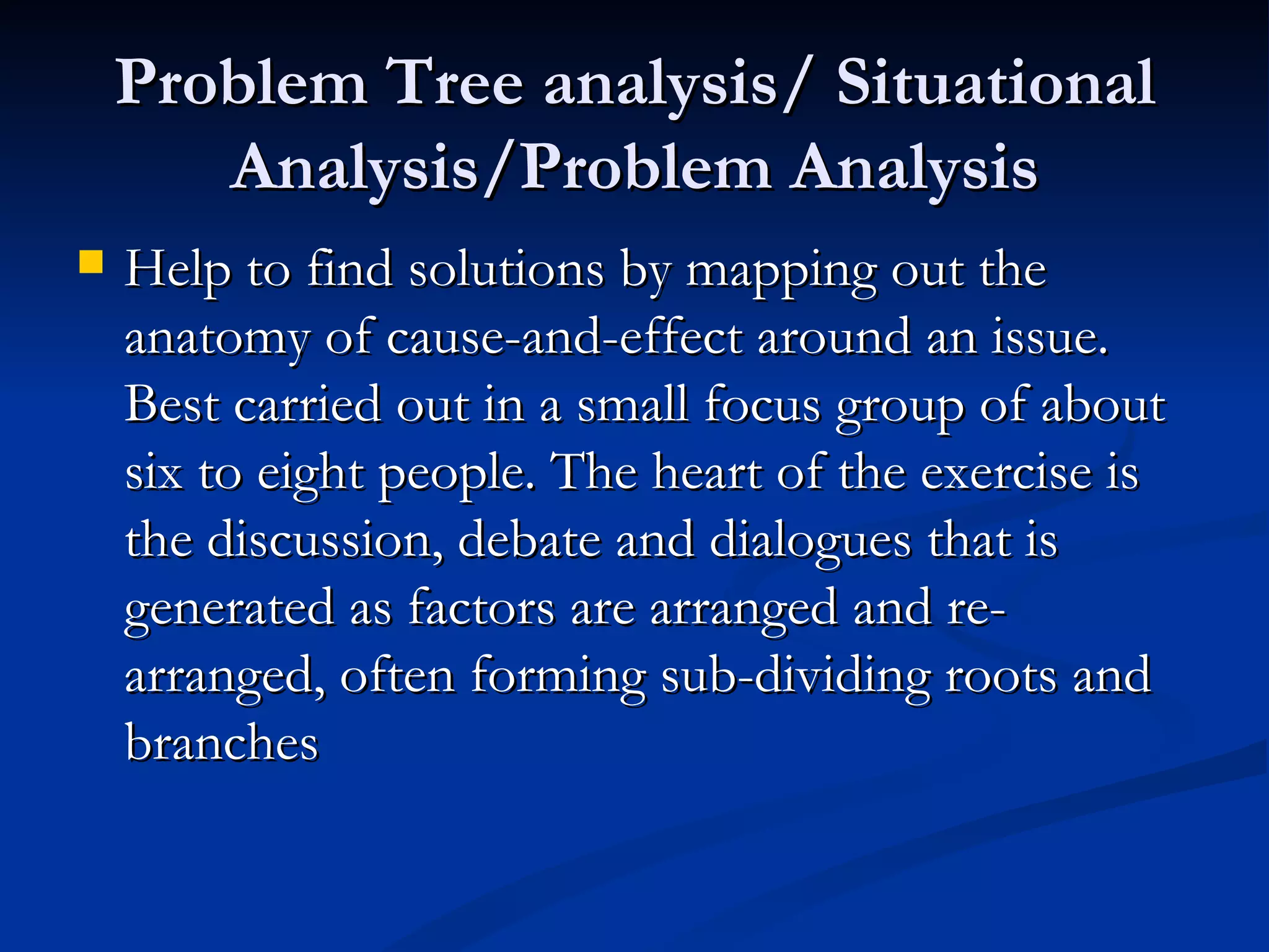 Problem Tree analysis/ Situational
       Analysis/Problem Analysis
   Help to find solutions by mapping out the
    anatomy of cause-and-effect around an issue.
    Best carried out in a small focus group of about
    six to eight people. The heart of the exercise is
    the discussion, debate and dialogues that is
    generated as factors are arranged and re-
    arranged, often forming sub-dividing roots and
    branches
 