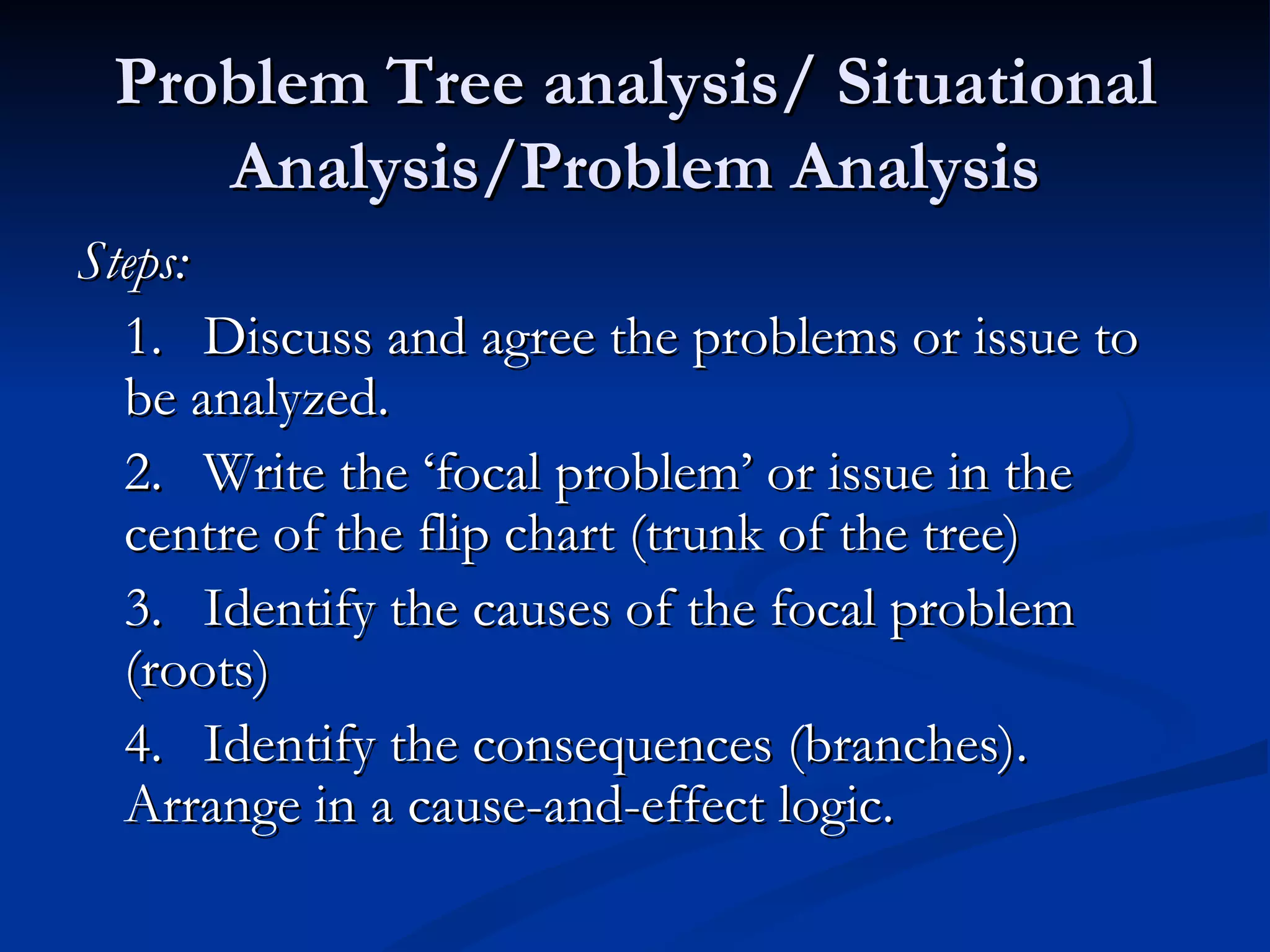 Problem Tree analysis/ Situational
    Analysis/Problem Analysis
Steps:
  1. Discuss and agree the problems or issue to
  be analyzed.
  2. Write the ‘focal problem’ or issue in the
  centre of the flip chart (trunk of the tree)
  3. Identify the causes of the focal problem
  (roots)
  4. Identify the consequences (branches).
  Arrange in a cause-and-effect logic.
 