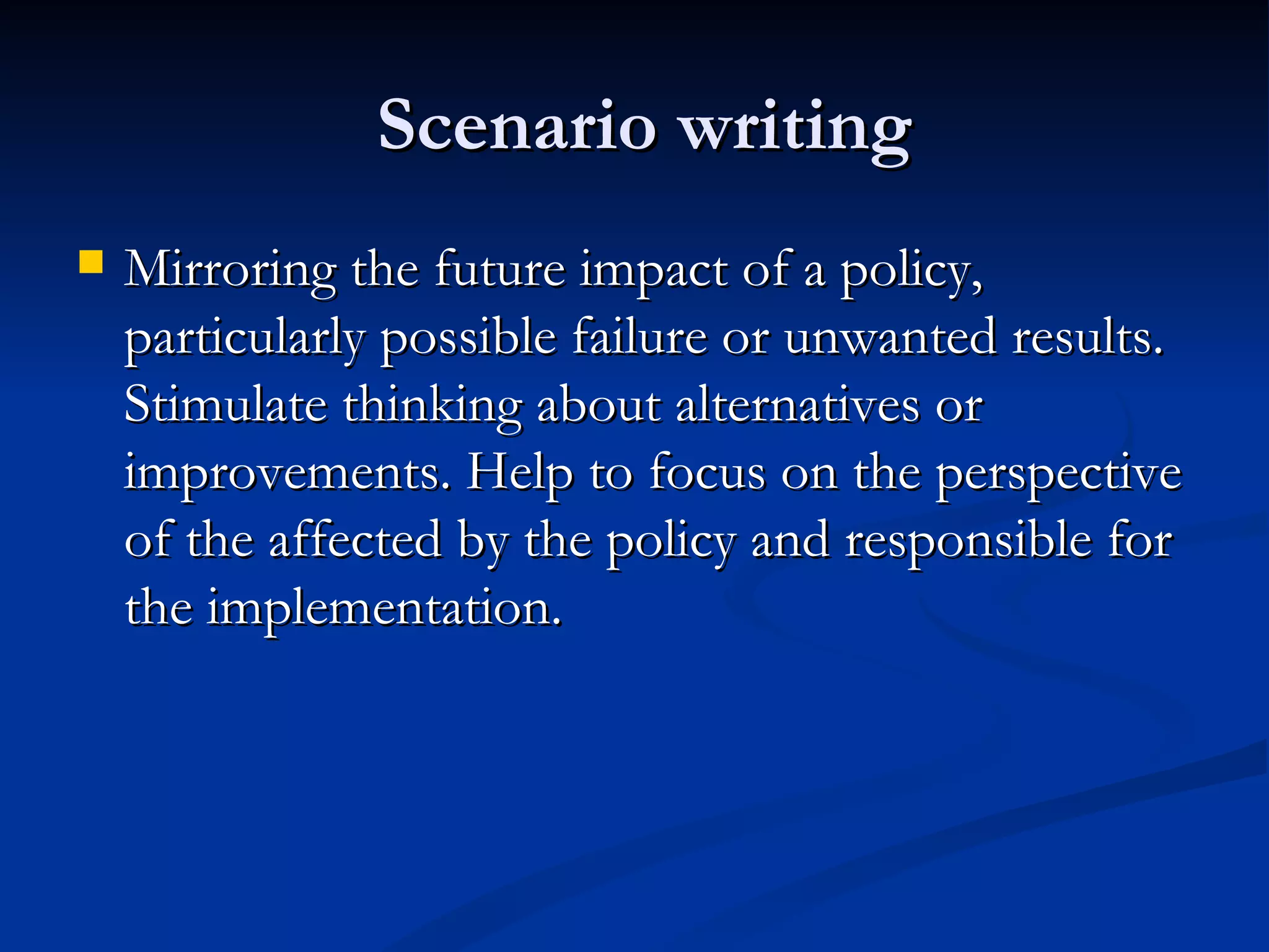 Scenario writing
   Mirroring the future impact of a policy,
    particularly possible failure or unwanted results.
    Stimulate thinking about alternatives or
    improvements. Help to focus on the perspective
    of the affected by the policy and responsible for
    the implementation.
 