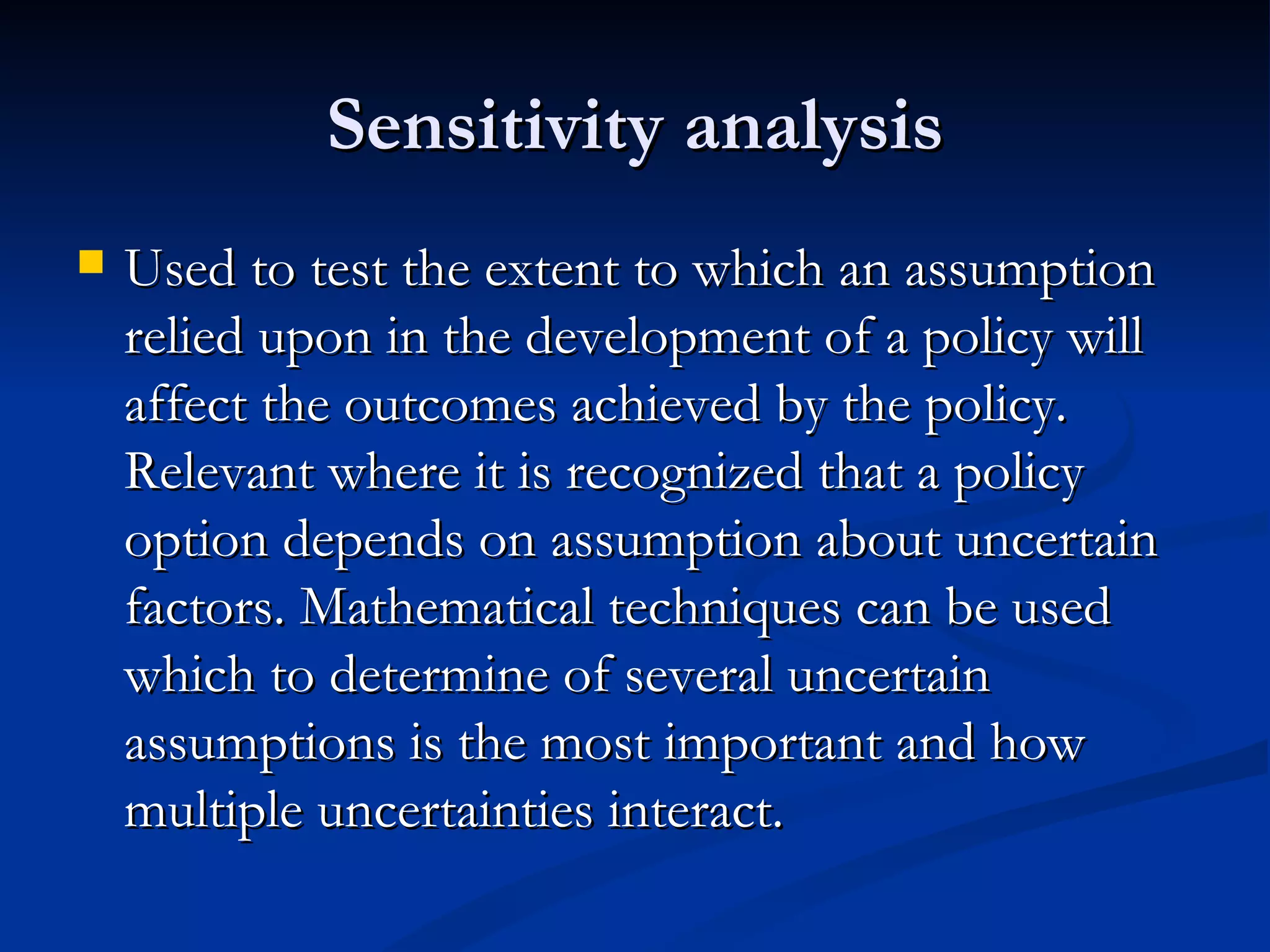 Sensitivity analysis
   Used to test the extent to which an assumption
    relied upon in the development of a policy will
    affect the outcomes achieved by the policy.
    Relevant where it is recognized that a policy
    option depends on assumption about uncertain
    factors. Mathematical techniques can be used
    which to determine of several uncertain
    assumptions is the most important and how
    multiple uncertainties interact.
 