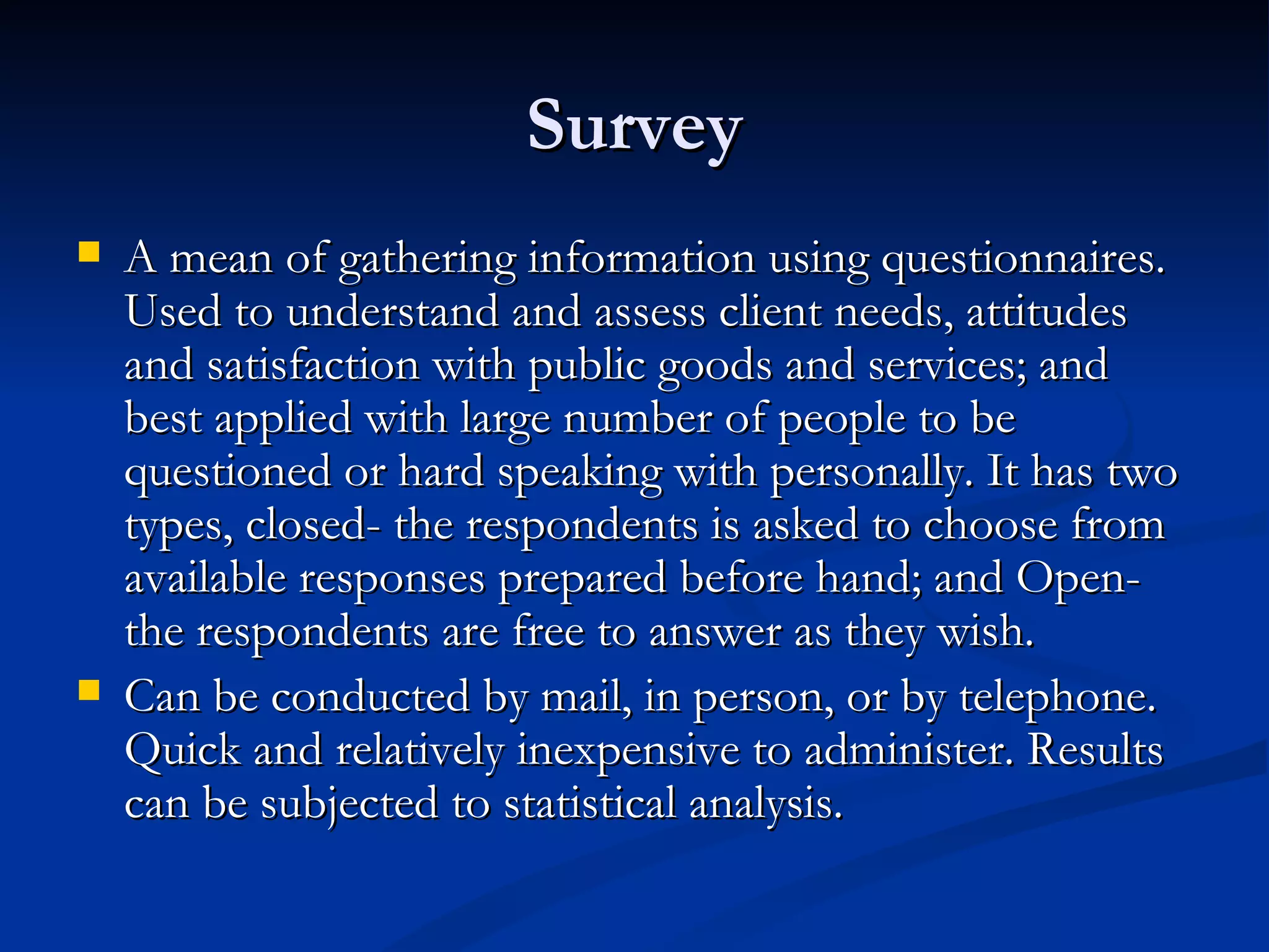 Survey
   A mean of gathering information using questionnaires.
    Used to understand and assess client needs, attitudes
    and satisfaction with public goods and services; and
    best applied with large number of people to be
    questioned or hard speaking with personally. It has two
    types, closed- the respondents is asked to choose from
    available responses prepared before hand; and Open-
    the respondents are free to answer as they wish.
   Can be conducted by mail, in person, or by telephone.
    Quick and relatively inexpensive to administer. Results
    can be subjected to statistical analysis.
 