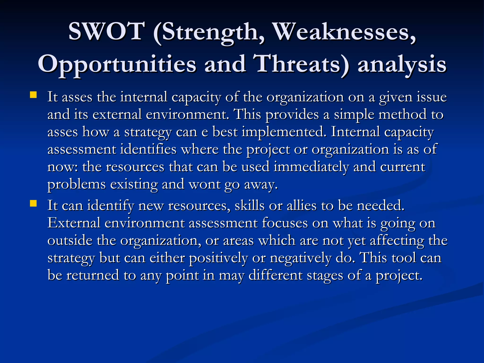 SWOT (Strength, Weaknesses,
Opportunities and Threats) analysis
   It asses the internal capacity of the organization on a given issue
    and its external environment. This provides a simple method to
    asses how a strategy can e best implemented. Internal capacity
    assessment identifies where the project or organization is as of
    now: the resources that can be used immediately and current
    problems existing and wont go away.
   It can identify new resources, skills or allies to be needed.
    External environment assessment focuses on what is going on
    outside the organization, or areas which are not yet affecting the
    strategy but can either positively or negatively do. This tool can
    be returned to any point in may different stages of a project.
 