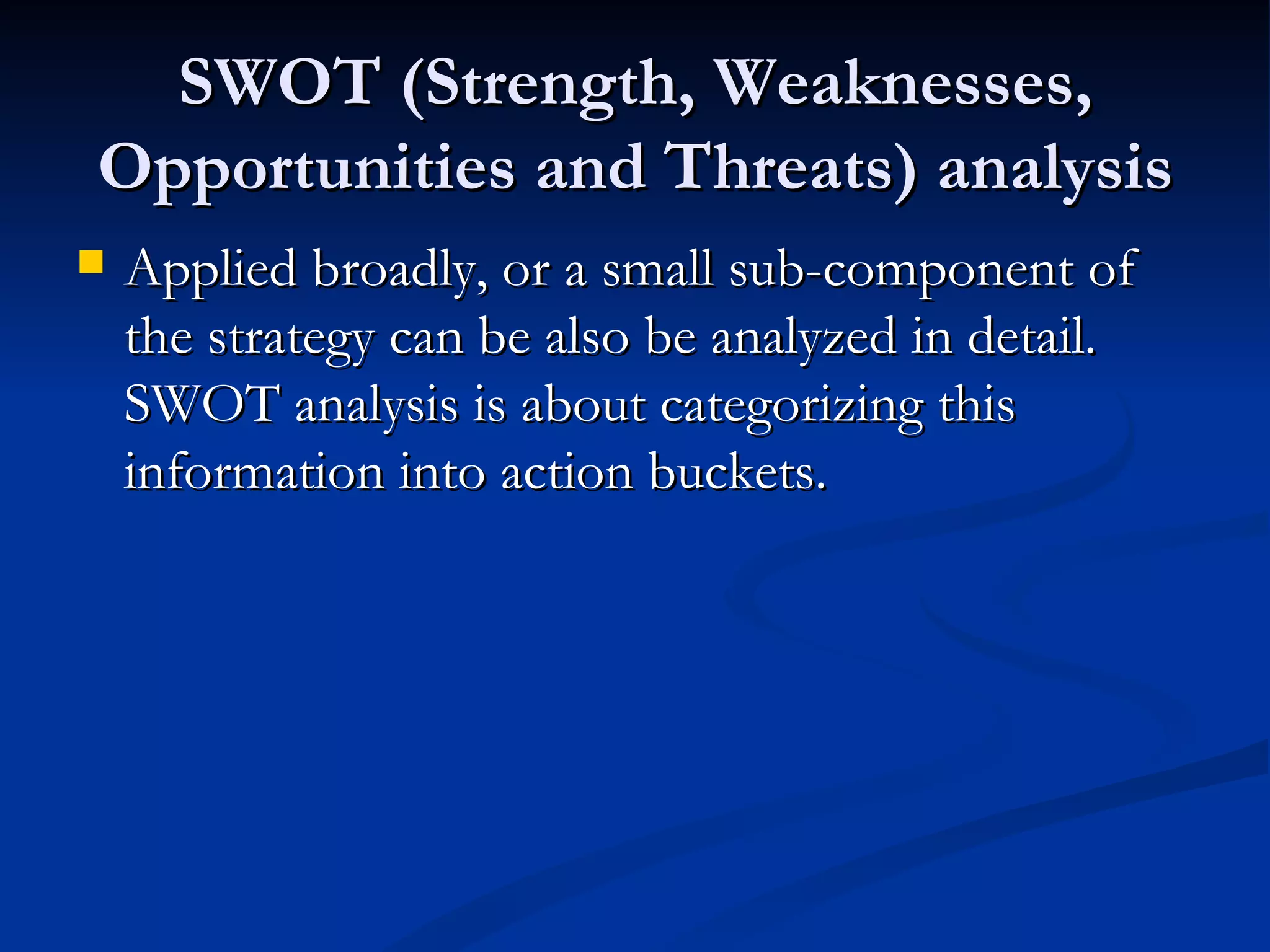 SWOT (Strength, Weaknesses,
Opportunities and Threats) analysis
   Applied broadly, or a small sub-component of
    the strategy can be also be analyzed in detail.
    SWOT analysis is about categorizing this
    information into action buckets.
 