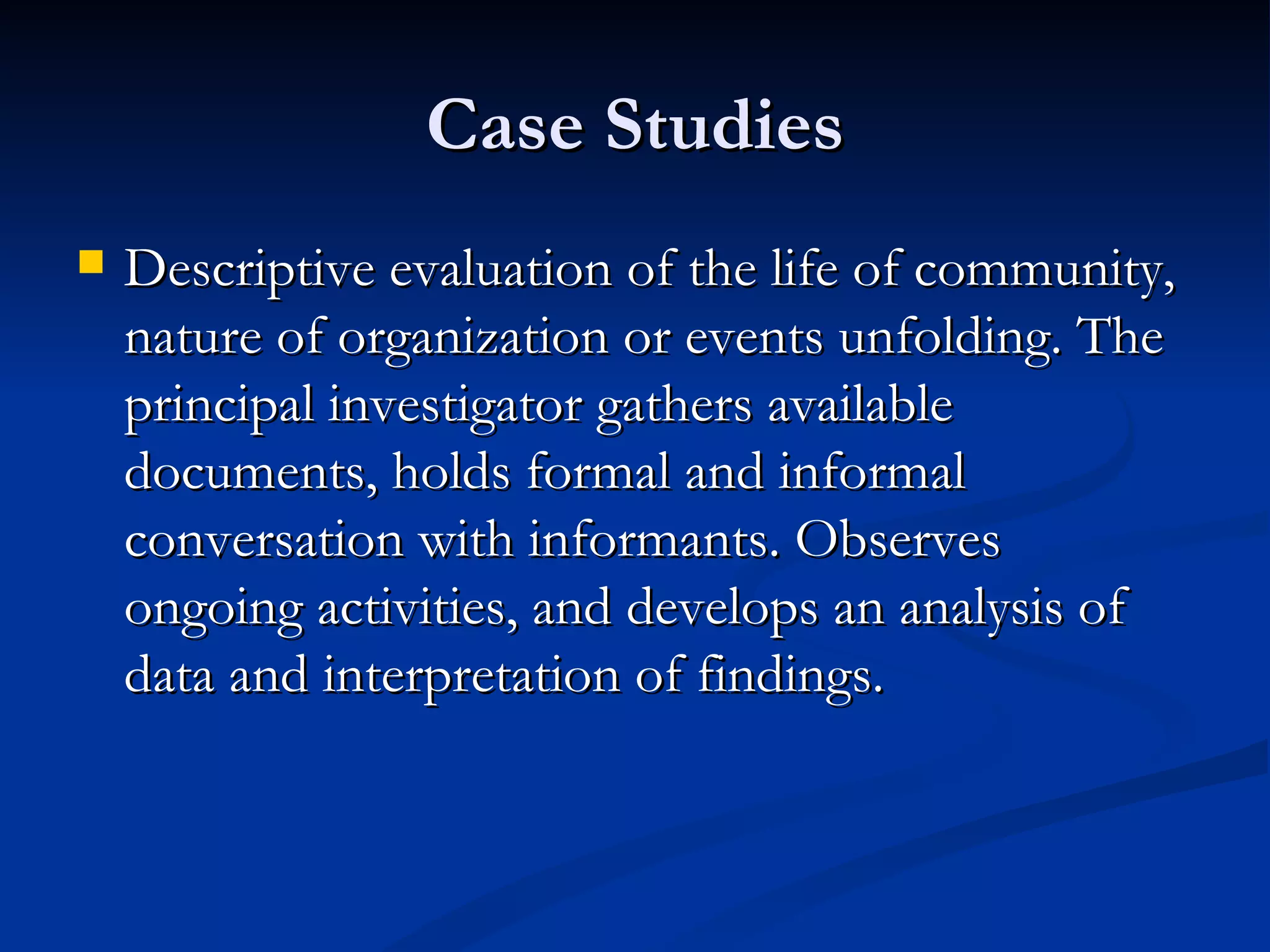 Case Studies
   Descriptive evaluation of the life of community,
    nature of organization or events unfolding. The
    principal investigator gathers available
    documents, holds formal and informal
    conversation with informants. Observes
    ongoing activities, and develops an analysis of
    data and interpretation of findings.
 
