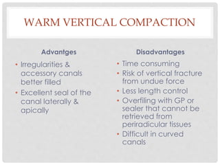 WARM VERTICAL COMPACTION
Advantges
• Irregularities &
accessory canals
better filled
• Excellent seal of the
canal laterally &
apically
Disadvantages
• Time consuming
• Risk of vertical fracture
from undue force
• Less length control
• Overfiling with GP or
sealer that cannot be
retrieved from
periradicular tissues
• Difficult in curved
canals
 