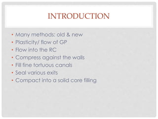 INTRODUCTION
• Many methods: old & new
• Plasticity/ flow of GP
• Flow into the RC
• Compress against the walls
• Fill fine tortuous canals
• Seal various exits
• Compact into a solid core filling
 