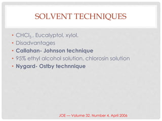 SOLVENT TECHNIQUES
• CHCl3 , Eucalyptol, xylol.
• Disadvantages
• Callahan- Johnson technique
• 95% ethyl alcohol solution, chlorosin solution
• Nygard- Ostby technnique
JOE — Volume 32, Number 4, April 2006
 