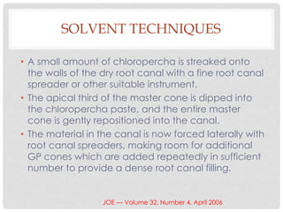 SOLVENT TECHNIQUES
• A small amount of chloropercha is streaked onto
the walls of the dry root canal with a fine root canal
spreader or other suitable instrument.
• The apical third of the master cone is dipped into
the chloropercha paste, and the entire master
cone is gently repositioned into the canal.
• The material in the canal is now forced laterally with
root canal spreaders, making room for additional
GP cones which are added repeatedly in sufficient
number to provide a dense root canal filling.
JOE — Volume 32, Number 4, April 2006
 