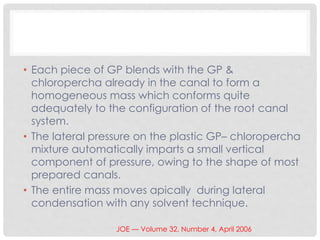 • Each piece of GP blends with the GP &
chloropercha already in the canal to form a
homogeneous mass which conforms quite
adequately to the configuration of the root canal
system.
• The lateral pressure on the plastic GP– chloropercha
mixture automatically imparts a small vertical
component of pressure, owing to the shape of most
prepared canals.
• The entire mass moves apically during lateral
condensation with any solvent technique.
JOE — Volume 32, Number 4, April 2006
 