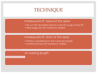 TECHNIQUE
Inadequate fit- beyond the apex
• Tip cut off: reinserted primary cone fits snugly at the WL
• Next larger size GP inserted & verified
Inadequate fit- short of the apex
• Patency established to the corrected length
• Another primary GP inserted & verified
At working length
 
