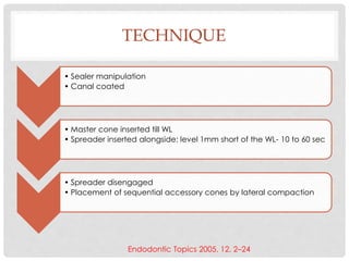 TECHNIQUE
• Sealer manipulation
• Canal coated
• Master cone inserted till WL
• Spreader inserted alongside: level 1mm short of the WL- 10 to 60 sec
• Spreader disengaged
• Placement of sequential accessory cones by lateral compaction
Endodontic Topics 2005, 12, 2–24
 