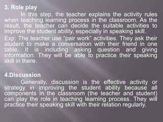 3. Role play
In this step, the teacher explains the activity rules
when teaching learning process in the classroom. As the
result, the teacher can decide the suitable activities to
improve the student ability, especially in speaking skill.
Exp: The teacher use “pair work” activities. They ask their
student to make a conversation with their friend in one
table. It is including asking question and giving
information. They will be able to practice their speaking
skill in there.
4.Discussion
Generally, discussion is the effective activity or
strategy in improving the student ability because all
components in the classroom (the teacher and student)
can play the role in teaching learning process. They will
practice their speaking skill with their relation regularly.
 