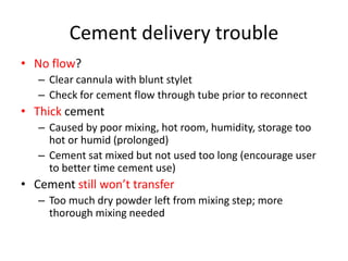 Cement delivery trouble
• No flow?
– Clear cannula with blunt stylet
– Check for cement flow through tube prior to reconnect
• Thick cement
– Caused by poor mixing, hot room, humidity, storage too
hot or humid (prolonged)
– Cement sat mixed but not used too long (encourage user
to better time cement use)
• Cement still won’t transfer
– Too much dry powder left from mixing step; more
thorough mixing needed
 