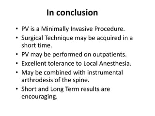 In conclusion
• PV is a Minimally Invasive Procedure.
• Surgical Technique may be acquired in a
short time.
• PV may be performed on outpatients.
• Excellent tolerance to Local Anesthesia.
• May be combined with instrumental
arthrodesis of the spine.
• Short and Long Term results are
encouraging.
 