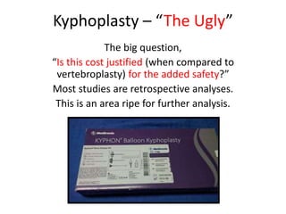 Kyphoplasty – “The Ugly”
The big question,
“Is this cost justified (when compared to
vertebroplasty) for the added safety?”
Most studies are retrospective analyses.
This is an area ripe for further analysis.
 