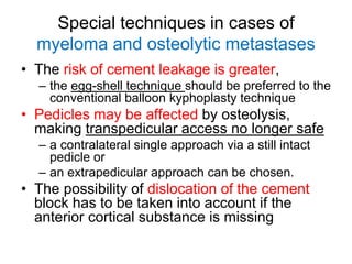 Special techniques in cases of
myeloma and osteolytic metastases
• The risk of cement leakage is greater,
– the egg-shell technique should be preferred to the
conventional balloon kyphoplasty technique
• Pedicles may be affected by osteolysis,
making transpedicular access no longer safe
– a contralateral single approach via a still intact
pedicle or
– an extrapedicular approach can be chosen.
• The possibility of dislocation of the cement
block has to be taken into account if the
anterior cortical substance is missing
 